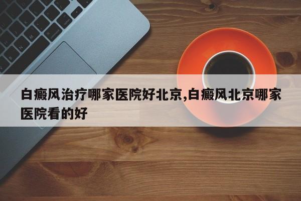 白癜风治疗哪家医院好北京,白癜风北京哪家医院看的好