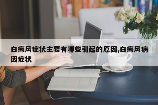 白癜风症状主要有哪些引起的原因,白癜风病因症状